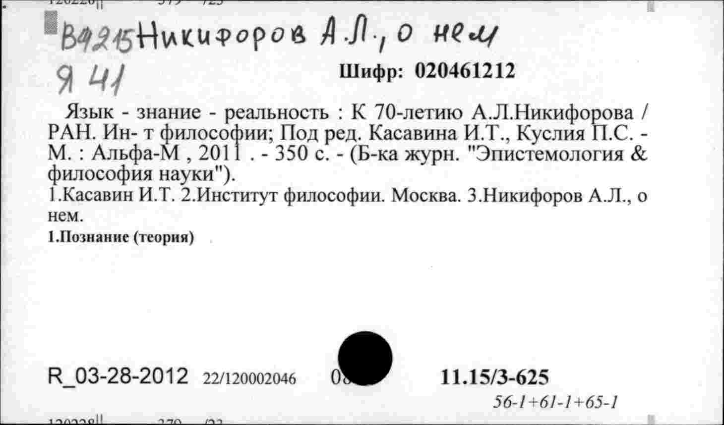 ﻿-У/ , О
У Ц )	Шифр: 020461212
Язык - знание - реальность : К 70-летию А.Л.Никифорова / РАН. Ин- т философии; Под ред. Касавина И.Т., Куслия П.С. -М. : Альфа-М , 2011 . - 350 с. - (Б-ка журн. "Эпистемология & философия науки").
БКасавин И.Т. 2.Институт философии. Москва. 3.Никифоров А.Л., о нем.
1.Познание (теория)
И_03-28-2012 22/120002046
11.15/3-625
56-1+61-1+65-1